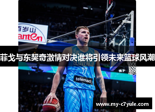 菲戈与东契奇激情对决谁将引领未来篮球风潮