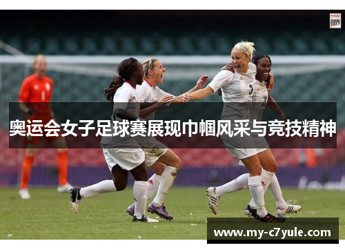 奥运会女子足球赛展现巾帼风采与竞技精神